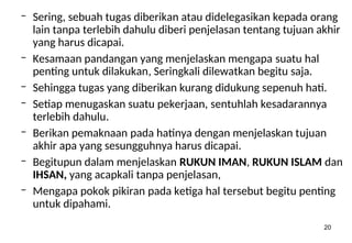 20
– Sering, sebuah tugas diberikan atau didelegasikan kepada orang
lain tanpa terlebih dahulu diberi penjelasan tentang tujuan akhir
yang harus dicapai.
– Kesamaan pandangan yang menjelaskan mengapa suatu hal
penting untuk dilakukan, Seringkali dilewatkan begitu saja.
– Sehingga tugas yang diberikan kurang didukung sepenuh hati.
– Setiap menugaskan suatu pekerjaan, sentuhlah kesadarannya
terlebih dahulu.
– Berikan pemaknaan pada hatinya dengan menjelaskan tujuan
akhir apa yang sesungguhnya harus dicapai.
– Begitupun dalam menjelaskan RUKUN IMAN, RUKUN ISLAM dan
IHSAN, yang acapkali tanpa penjelasan,
– Mengapa pokok pikiran pada ketiga hal tersebut begitu penting
untuk dipahami.
 