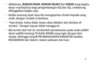 21
– Akibatnya, RUKUN IMAN, RUKUN ISLAM dan IHSAN yang begitu
besar manfaatnya bagi pengembangan EQ dan SQ, cenderung
ditinggalkan begitu saja.
– Ketika seorang ayah atau ibu mengajarkan shalat kepada sang
anak, dengan mudah ia berkata,
– “Ayo shalat. kalau tidak, kamu akan dibakar dan direbus di
neraka”. Dengan tujuan tidak menggurui.
– Bercermin dari hal ini, berikanlah pemahaman pada anak sedikit
demi sedikit tentang TUJUAN AKHIR yang ingin dicapai dari
shalat, Sehingga terjadi PEMBANGUNAN KARAKTER melalui
KESADARAN dari dalam, bukan paksaan dari luar.
 