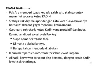 22
Contoh kisah……..
– Pak Ary memberi tugas kepada salah satu stafnya untuk
menemui seorang ketua KADIN.
– Stafnya Pak Ary melapor dengan kata-kata “Saya bukannya
berdalih” (karena gagal menemui ketua Kadin).
– Gara-gara sekretaris ketua Kadin yang protektif dan judes.
– Kemudian diberi solusi oleh Pak Ary.
• Siapa nama sekretaris tadi.
• Di mana dulu kuliahnya.
• Berapa tahun menduduki jabatan.
– Iapun memperoleh informasi tersebut lewat Satpam.
– Al hasil, karyawan tersebut bisa bertemu dengan ketua Kadin
lewat sekretarisnya.
 