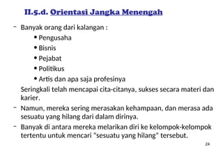 24
II.5.d. Orientasi Jangka Menengah
– Banyak orang dari kalangan :
• Pengusaha
• Bisnis
• Pejabat
• Politikus
• Artis dan apa saja profesinya
Seringkali telah mencapai cita-citanya, sukses secara materi dan
karier.
– Namun, mereka sering merasakan kehampaan, dan merasa ada
sesuatu yang hilang dari dalam dirinya.
– Banyak di antara mereka melarikan diri ke kelompok-kelompok
tertentu untuk mencari “sesuatu yang hilang” tersebut.
 