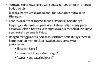 26
– Ternyata sebaliknya justru yang dirasakan seolah-olah ia hanya
budak waktu.
(bekerja hanya untuk memenuhi tuntutan para mitra serta
kliennya).
– Keberhasilannya dianggap sebuah “Penjara” bagi dirinya.
– Berpangkal dari sebuah pemikiran bahwa setiap orang pada
dasarnya telah diberikan kesempatan untuk menelaah hidupnya
dengan teliti selama ia hidup.
– Dengan menggunakan perasaan terdalam pada dirinya mereka
harus mampu menemukan jawaban atas pertanyaan-
pertanyaan:
• Siapakah Saya ?
• Kemana kelak saya akan pergi ?
• Apakah yang saya inginkan ?
 