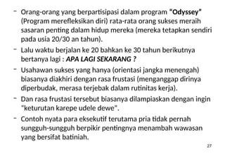 27
– Orang-orang yang berpartisipasi dalam program “Odyssey”
(Program merefleksikan diri) rata-rata orang sukses meraih
sasaran penting dalam hidup mereka (mereka tetapkan sendiri
pada usia 20/30 an tahun).
– Lalu waktu berjalan ke 20 bahkan ke 30 tahun berikutnya
bertanya lagi : APA LAGI SEKARANG ?
– Usahawan sukses yang hanya (orientasi jangka menengah)
biasanya diakhiri dengan rasa frustasi (menganggap dirinya
diperbudak, merasa terjebak dalam rutinitas kerja).
– Dan rasa frustasi tersebut biasanya dilampiaskan dengan ingin
“keturutan karepe udele dewe”.
– Contoh nyata para eksekutif terutama pria tidak pernah
sungguh-sungguh berpikir pentingnya menambah wawasan
yang bersifat batiniah.
 