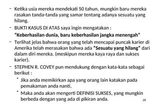 28
– Ketika usia mereka mendekati 50 tahun, mungkin baru mereka
rasakan tanda-tanda yang samar tentang adanya sesuatu yang
hilang.
– BUKTI KASUS DI ATAS saya ingin mengatakan :
“Keberhasilan dunia, baru keberhasilan jangka menengah”
– Terlihat jelas bahwa orang yang telah mencapai puncak karier di
Amerika telah merasakan bahwa ada “Sesuatu yang hilang” dari
dalam diri mereka. (meskipun mereka kaya raya dan sukses
karier).
– STEPHEN R. COVEY pun mendukung dengan kata-kata sebagai
berikut :
* Jika anda memikirkan apa yang orang lain katakan pada
pemakaman anda nanti,
* Maka anda akan mengerti DEFINISI SUKSES, yang mungkin
berbeda dengan yang ada di pikiran anda.
 