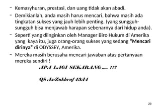 29
– Kemasyhuran, prestasi, dan uang tidak akan abadi.
– Demikianlah, anda masih harus mencari, bahwa masih ada
tingkatan sukses yang jauh lebih penting, (yang sungguh-
sungguh bisa menjawab harapan sebenarnya dari hidup anda).
– Seperti yang diinginkan oleh Manager Biro Hukum di Amerika
yang kaya itu, juga orang-orang sukses yang sedang “Mencari
dirinya” di ODYSSEY, Amerika.
– Mereka masih berusaha mencari jawaban atas pertanyaan
mereka sendiri !
APA LAGI SEKARANG ..... ???
QS Az-Zukhruf 43:14
 
