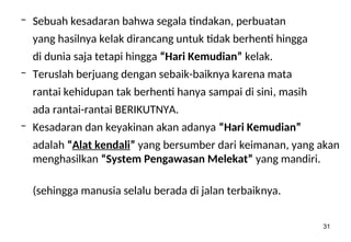 31
– Sebuah kesadaran bahwa segala tindakan, perbuatan
yang hasilnya kelak dirancang untuk tidak berhenti hingga
di dunia saja tetapi hingga “Hari Kemudian” kelak.
– Teruslah berjuang dengan sebaik-baiknya karena mata
rantai kehidupan tak berhenti hanya sampai di sini, masih
ada rantai-rantai BERIKUTNYA.
– Kesadaran dan keyakinan akan adanya “Hari Kemudian”
adalah “Alat kendali” yang bersumber dari keimanan, yang akan
menghasilkan “System Pengawasan Melekat” yang mandiri.
(sehingga manusia selalu berada di jalan terbaiknya.
 