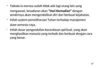 32
– Tatkala ia merasa sudah tidak ada lagi orang lain yang
mengawasi, kesadaran akan “Hari Kemudian” dengan
sendirinya akan mengendalikan diri dari berbuat kejahatan.
– Inilah system pemeliharaan Tuhan terhadap manajemen
alam semesta raya.
- Inilah dasar pengendalian kecerdasan spiritual, yang akan
menghasilkan manusia yang terbaik dan berbuat dengan cara
yang benar.
 
