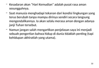 33
– Kesadaran akan “Hari Kemudian” adalah pusat rasa aman
sesungguhnya.
– Saat manusia menghadapi tekanan dari kondisi lingkungan yang
terus berubah tanpa mampu dirinya sendiri secara langsung
mengendalikannya. Ia akan selalu merasa aman dengan adanya
janji Tuhan tersebut.
– Namun jangan salah mengartikan penjelasan saya ini menjadi
sebuah pengertian bahwa hidup di dunia tidaklah penting (tapi
kehidupan akhiratlah yang utama).
 