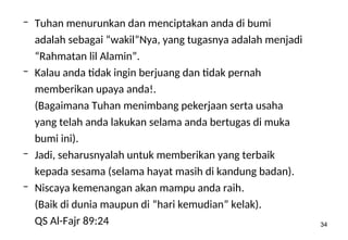 34
– Tuhan menurunkan dan menciptakan anda di bumi
adalah sebagai “wakil”Nya, yang tugasnya adalah menjadi
“Rahmatan lil Alamin”.
– Kalau anda tidak ingin berjuang dan tidak pernah
memberikan upaya anda!.
(Bagaimana Tuhan menimbang pekerjaan serta usaha
yang telah anda lakukan selama anda bertugas di muka
bumi ini).
– Jadi, seharusnyalah untuk memberikan yang terbaik
kepada sesama (selama hayat masih di kandung badan).
– Niscaya kemenangan akan mampu anda raih.
(Baik di dunia maupun di “hari kemudian” kelak).
QS Al-Fajr 89:24
 
