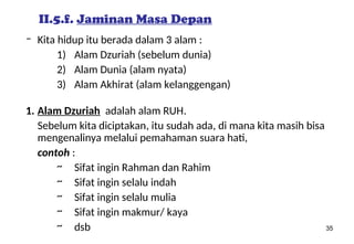 35
II.5.f. Jaminan Masa Depan
– Kita hidup itu berada dalam 3 alam :
1) Alam Dzuriah (sebelum dunia)
2) Alam Dunia (alam nyata)
3) Alam Akhirat (alam kelanggengan)
1. Alam Dzuriah adalah alam RUH.
Sebelum kita diciptakan, itu sudah ada, di mana kita masih bisa
mengenalinya melalui pemahaman suara hati,
contoh :
~ Sifat ingin Rahman dan Rahim
~ Sifat ingin selalu indah
~ Sifat ingin selalu mulia
~ Sifat ingin makmur/ kaya
~ dsb
 