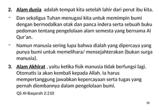 36
2. Alam dunia adalah tempat kita setelah lahir dari perut ibu kita.
– Dan sekaligus Tuhan menugasi kita untuk memimpin bumi
dengan bermodalkan otak dan panca indera serta sebuah buku
pedoman tentang pengelolaan alam semesta yang bernama Al
Qur’an.
– Namun manusia sering lupa bahwa dialah yang dipercaya yang
punya bumi untuk memelihara/ mensejahterakan (bukan surga
manusia).
3. Alam Akhirat , yaitu ketika fisik manusia tidak berfungsi lagi.
Otomatis ia akan kembali kepada Allah. Ia harus
mempertanggung jawabkan kepercayaan serta tugas yang
pernah diembannya dalam pengelolaan bumi.
QS Al-Baqarah 2:210
 