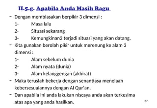 37
II.5.g. Apabila Anda Masih Ragu
– Dengan membiasakan berpikir 3 dimensi :
1- Masa lalu
2- Situasi sekarang
3- Kemungkinan2 terjadi situasi yang akan datang.
– Kita gunakan berolah pikir untuk merenung ke alam 3
dimensi :
1- Alam sebelum dunia
2- Alam nyata (dunia)
3- Alam kelanggengan (akhirat)
– Maka teruslah bekerja dengan senantiasa menelaah
kebersesuaiannya dengan Al Qur’an.
– Dan apabila ini anda lakukan niscaya anda akan terkesima
atas apa yang anda hasilkan.
 