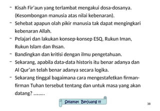 38
– Kisah Fir’aun yang terlambat mengakui dosa-dosanya.
(Kesombongan manusia atas nilai kebenaran).
– Sehebat apapun olah pikir manusia tak dapat mengingkari
kebenaran Allah.
– Pelajari dan lakukan konsep-konsep ESQ, Rukun Iman,
Rukun Islam dan Ihsan.
– Bandingkan dan kritisi dengan ilmu pengetahuan.
– Sekarang, apabila data-data historis itu benar adanya dan
Al Qur’an telah benar adanya secara logika.
– Sekarang tinggal bagaimana cara mengestafetkan firman-
firman Tuhan tersebut tentang dan untuk masa yang akan
datang? ………
Selamat Berjuang !!!
 