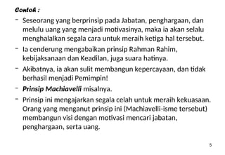 5
Contoh :
– Seseorang yang berprinsip pada Jabatan, penghargaan, dan
melulu uang yang menjadi motivasinya, maka ia akan selalu
menghalalkan segala cara untuk meraih ketiga hal tersebut.
– Ia cenderung mengabaikan prinsip Rahman Rahim,
kebijaksanaan dan Keadilan, juga suara hatinya.
– Akibatnya, ia akan sulit membangun kepercayaan, dan tidak
berhasil menjadi Pemimpin!
– Prinsip Machiavelli misalnya.
– Prinsip ini mengajarkan segala celah untuk meraih kekuasaan.
Orang yang menganut prinsip ini (Machiavelli-isme tersebut)
membangun visi dengan motivasi mencari jabatan,
penghargaan, serta uang.
 