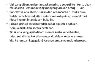 6
– Visi yang dibangun berlandaskan prinsip seperti itu , tentu akan
melahirkan Pemimpin yang menyengsarakan orang lain.
– Puncaknya adalah kerusakan dan kehancuran di muka bumi.
– Itulah contoh keterkaitan antara seluruh prinsip mental dari
filosofi rukun iman dalam buku ini.
– Prinsip-prinsip tersebut tidak dapat dipisah-pisahkan,
semua dilakukan secara bertahap.
– Tidak ada yang ajaib dalam meraih suatu keberhasilan,
(atau sebaliknya tak ada yang ajaib dalam keterjerumusan
kita ke lembah kegagalan) karena semuanya melalui proses.
 