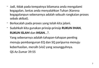 7
– Jadi, tidak pada tempatnya bilamana anda mengalami
kegagalan, lantas anda menyalahkan Tuhan (Karena
kegagalanpun sebenarnya adalah sebuah rangkaian proses
sebab akibat).
– Berkacalah pada proses yang telah kita jalani.
– Sudahkah kita gunakan prinsip-prinsip RUKUN IMAN,
RUKUN ISLAM dan IHSAN…?.
Yang sebenarnya adalah tahapan-tahapan penting
menuju pembangunan EQ dan SQ paripurna menuju
keberhasilan, meraih (visi) yang sesungguhnya.
QS Az-Zumar 39:55
 