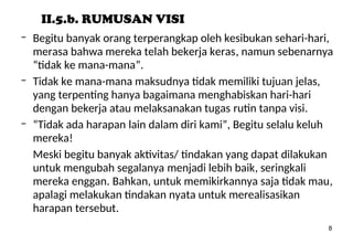 8
II.5.b. RUMUSAN VISI
– Begitu banyak orang terperangkap oleh kesibukan sehari-hari,
merasa bahwa mereka telah bekerja keras, namun sebenarnya
“tidak ke mana-mana”.
– Tidak ke mana-mana maksudnya tidak memiliki tujuan jelas,
yang terpenting hanya bagaimana menghabiskan hari-hari
dengan bekerja atau melaksanakan tugas rutin tanpa visi.
– “Tidak ada harapan lain dalam diri kami”, Begitu selalu keluh
mereka!
Meski begitu banyak aktivitas/ tindakan yang dapat dilakukan
untuk mengubah segalanya menjadi lebih baik, seringkali
mereka enggan. Bahkan, untuk memikirkannya saja tidak mau,
apalagi melakukan tindakan nyata untuk merealisasikan
harapan tersebut.
 
