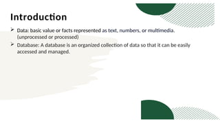 Introduction
 Data: basic value or facts represented as text, numbers, or multimedia.
(unprocessed or processed)
 Database: A database is an organized collection of data so that it can be easily
accessed and managed.
 