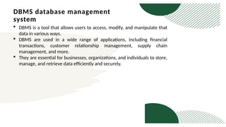DBMS database management
system
 DBMS is a tool that allows users to access, modify, and manipulate that
data in various ways.
 DBMS are used in a wide range of applications, including financial
transactions, customer relationship management, supply chain
management, and more.
 They are essential for businesses, organizations, and individuals to store,
manage, and retrieve data efficiently and securely.
 