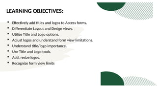 LEARNING OBJECTIVES:
 Effectively add titles and logos to Access forms.
 Differentiate Layout and Design views.
 Utilize Title and Logo options.
 Adjust logos and understand form view limitations.
 Understand title/logo importance.
 Use Title and Logo tools.
 Add, resize logos.
 Recognize form view limits
 