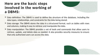 Here are the basic steps
involved in the working of
a DBMS:
 Data definition: The DBMS is used to define the structure of the database, including the
data types, relationships, and constraints for the data being stored.
 Data storage: The DBMS stores the data in a structured format, such as tables with rows
and columns, making it easy to retrieve and manipulate the data.
 Data manipulation: The DBMS provides a set of tools and commands that allow users to
retrieve, update, and delete data as needed. It also provides security measures to ensure
that only authorized users can access the data.
 