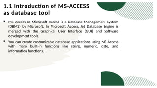1.1 Introduction of MS-ACCESS
as database tool
 MS Access or Microsoft Access is a Database Management System
(DBMS) by Microsoft. In Microsoft Access, Jet Database Engine is
merged with the Graphical User Interface (GUI) and Software
development tools.
 You can create customizable database applications using MS Access
with many built-in functions like string, numeric, date, and
information functions.
 