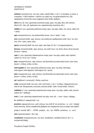 ΛΑΤΙΝΙΚΑ Β΄ΛΥΚΕΙΟΥ
ΕΝΟΤΗΤΑ 8η
salutem: αιτιατική ενικ. του ουσ. salus, salutis (θηλ. γ΄ κλ.) = η σωτηρία, η υγεία, η
ευημερία. // dicit salutem = στέλνει τις ευχές του, τα χαιρετίσματά του. [Ως
αφηρημένη έννοια δεν είναι εύχρηστη στον πληθ. αριθμό.]
dicit (ενν.): β΄ ενικ. οριστικής ενεστώτα ενεργ. φων. του ρήμ. dico, dixi, dictum,
dicere (3) = λέω. [β΄ πρόσωπο ενικ. προστακτικής ενεστώτα: dic.]
ridebis: β΄ ενικ. οριστικής μέλλοντα ενεργ. φων. του ρήμ. rideo, risi, risum, ridere (2)
= γελώ.
ego: ονομαστική ενικ. της προσωπικής αντων. του α΄ προσ. = εγώ.
tres: αιτιατική πληθ., αρσ. γένους, του απόλυτου αριθμητικού επιθ. της γ΄ κλ. tres,
tres, tria = τρεις, τρεις, τρία.
apros: αιτιατική πληθ. του ουσ. aper, apri (αρσ. β΄ κλ.) = το αγριογούρουνο.
feroces: αιτιατική πληθ., αρσ. γένους, του επιθ. της γ΄ κλ. ferox, ferox, ferox (γενική:
ferocis) = άγριος.
cepi: α΄ ενικ. οριστικής παρακειμένου ενεργ. φων. του ρήμ. capio, cepi, captum,
capere (3, 15 σε -io) = πιάνω.
ipse: ονομαστική ενικ., αρσ. γένους, της δεικτικής (ως οριστικής) αντων. ipse, ipsa,
ipsum = ο ίδιος, η ίδια, το ίδιο.
interrogabis: β΄ ενικ. οριστικής μέλλοντα ενεργ. φων. του ρήμ. interrogo,
interrogavi, interrogatum, interrogare (1) = ρωτώ.
ipse: ονομαστική ενικ., αρσ. γένους, της δεικτικής (ως οριστικής) αντων. ipse, ipsa,
ipsum = ο ίδιος, η ίδια, το ίδιο.
ad: πρόθεση (+ αιτιατική) = δίπλα, κοντά σε.
retia: αιτιατική πληθ. του ουσ. rete, retis (ουδ. γ΄ κλ.) = το δίχτυ. [Αφαιρετική ενικ.:
rete & reti. Ονομαστική, αιτιατική, κλητική πληθ.: retia. Γενική πληθ.: retium.]
sedebam: α΄ ενικ. οριστικής παρατατικού ενεργ. φων. του ρήμ. sedeo, sedi, sessum,
sedere (2) = κάθομαι.
erat: γ΄ ενικ. οριστικής παρατατικού του ρήμ. sum, fui, –, esse = είμαι, υπάρχω.
in: πρόθεση (+ αφαιρετική) = σε.
proximo: αφαιρετική ενικ., ουδ. γένους, του επιθ. β΄ κλ. proximus, –a, –um = (πάρα)
πολύ κοντινός. [Είναι υπερθετικός βαθμός που παράγεται από το επίρρ. (και πρόθ.)
prope (= κοντά). ΘΕΤ.: –. ΣΥΓΚΡ.: propior, –ior, –ius. ΥΠΕΡΘ.: proximus, –a, –um.]
non: αρνητικό μόριο = δεν, όχι.
venabulum: ονομαστική ενικ. του ουσ. venabulum, venabuli (ουδ. β΄ κλ.) = η
κυνηγετική λόγχη.
Επιμέλεια: Σοφία Τελίδου
 