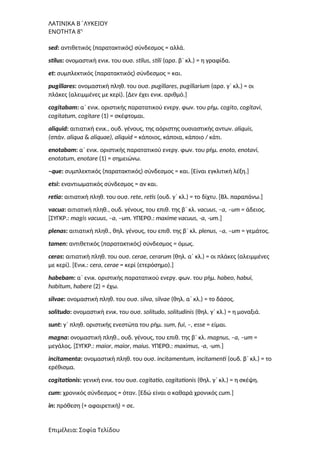 ΛΑΤΙΝΙΚΑ Β΄ΛΥΚΕΙΟΥ
ΕΝΟΤΗΤΑ 8η
sed: αντιθετικός (παρατακτικός) σύνδεσμος = αλλά.
stilus: ονομαστική ενικ. του ουσ. stilus, stili (αρσ. β΄ κλ.) = η γραφίδα.
et: συμπλεκτικός (παρατακτικός) σύνδεσμος = και.
pugillares: ονομαστική πληθ. του ουσ. pugillares, pugillarium (αρσ. γ΄ κλ.) = οι
πλάκες (αλειμμένες με κερί). [Δεν έχει ενικ. αριθμό.]
cogitabam: α΄ ενικ. οριστικής παρατατικού ενεργ. φων. του ρήμ. cogito, cogitavi,
cogitatum, cogitare (1) = σκέφτομαι.
aliquid: αιτιατική ενικ., ουδ. γένους, της αόριστης ουσιαστικής αντων. aliquis,
(σπάν. aliqua & aliquae), aliquid = κάποιος, κάποια, κάποιο / κάτι.
enotabam: α΄ ενικ. οριστικής παρατατικού ενεργ. φων. του ρήμ. enoto, enotavi,
enotatum, enotare (1) = σημειώνω.
–que: συμπλεκτικός (παρατακτικός) σύνδεσμος = και. [Είναι εγκλιτική λέξη.]
etsi: εναντιωματικός σύνδεσμος = αν και.
retia: αιτιατική πληθ. του ουσ. rete, retis (ουδ. γ΄ κλ.) = το δίχτυ. [Bλ. παραπάνω.]
vacua: αιτιατική πληθ., ουδ. γένους, του επιθ. της β΄ κλ. vacuus, –a, –um = άδειος.
[ΣΥΓΚΡ.: magis vacuus, –a, –um. ΥΠΕΡΘ.: maxime vacuus, -a, -um.]
plenas: αιτιατική πληθ., θηλ. γένους, του επιθ. της β΄ κλ. plenus, –a, –um = γεμάτος.
tamen: αντιθετικός (παρατακτικός) σύνδεσμος = όμως.
ceras: αιτιατική πληθ. του ουσ. cerae, cerarum (θηλ. α΄ κλ.) = οι πλάκες (αλειμμένες
με κερί). [Ενικ.: cera, cerae = κερί (ετερόσημο).]
habebam: α΄ ενικ. οριστικής παρατατικού ενεργ. φων. του ρήμ. habeo, habui,
habitum, habere (2) = έχω.
silvae: ονομαστική πληθ. του ουσ. silva, silvae (θηλ. α΄ κλ.) = το δάσος.
solitudο: ονομαστική ενικ. του ουσ. solitudo, solitudinis (θηλ. γ΄ κλ.) = η μοναξιά.
sunt: γ΄ πληθ. οριστικής ενεστώτα του ρήμ. sum, fui, –, esse = είμαι.
magna: ονομαστική πληθ., ουδ. γένους, του επιθ. της β΄ κλ. magnus, –a, –um =
μεγάλος. [ΣΥΓΚΡ.: maior, maior, maius. ΥΠΕΡΘ.: maximus, -a, -um.]
incitamenta: ονομαστική πληθ. του ουσ. incitamentum, incitamenti (ουδ. β΄ κλ.) = το
ερέθισμα.
cogitationis: γενική ενικ. του ουσ. cogitatio, cogitationis (θηλ. γ΄ κλ.) = η σκέψη.
cum: χρονικός σύνδεσμος = όταν. [Εδώ είναι ο καθαρά χρονικός cum.]
in: πρόθεση (+ αφαιρετική) = σε.
Επιμέλεια: Σοφία Τελίδου
 