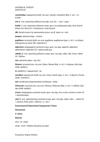 ΛΑΤΙΝΙΚΑ Β΄ΛΥΚΕΙΟΥ
ΕΝΟΤΗΤΑ 8η
venationibus: αφαιρετική πληθ. του ουσ. venatio, venationis (θηλ. γ΄ κλ.) = το
κυνήγι.
eris: β΄ ενικ. οριστικής μέλλοντα του ρήμ. sum, fui, –, esse = είμαι.
licebit: γ΄ ενικ. οριστικής μέλλοντα ενεργ. φων. του απρόσωπου ρήμ. licet, licuit &
licitum est, licere (2) = επιτρέπεται, είναι δυνατό.
tibi: δοτική ενικού της προσωπικής αντων. του β΄ προσ. tu = εσύ.
quoque: τροπικό επίρρ. = επίσης.
pugillares: αιτιατική πληθ. του ουσ. pugillares, pugillarium (αρσ. γ΄ κλ.) = οι πλάκες
(αλειμμένες με κερί). [Bλ. παραπάνω.]
adportare: απαρέμφατο ενεστώτα ενεργ. φων. του ρήμ. adporto, adportavi,
adportatum, adportare (1) = φέρνω μαζί μου.
videbis: β΄ ενικ. οριστικής μέλλοντα ενεργ. φων. του ρήμ. video, vidi, visum, videre
(2) = βλέπω.
non: αρνητικό μόριο = όχι, δεν.
Dianam: αιτιατική ενικ. του ουσ. Diana, Dianae (θηλ. α΄ κλ.) = η Άρτεμη. [Δεν έχει
πληθ. αριθμό.]
in: πρόθεση (+ αφαιρετική) = σε.
montibus: αφαιρετική πληθ. του ουσ. mons, montis (αρσ. γ΄ κλ.) = το βουνό. [Γενική
πληθ.: montium.]
sed: αντιθετικός (παρατακτικός) σύνδεσμος = αλλά.
Minervam: αιτιατική ενικ. του ουσ. Minerva, Minervae (θηλ. α΄ κλ.) = η Αθηνά. [Δεν
έχει πληθ. αριθμό.]
errare: απαρέμφατο ενεστώτα ενεργ. φων. του ρήμ. erro, erravi, erratum, errare (1)
= περιπλανιέμαι.
vale: β΄ ενικ. προστακτικής ενεστώτα ενεργ. φων. του ρήμ. valeo, valui, –, valere (2)
= υγιαίνω. [Mτχ. μέλλ.: valiturus, -a, -um.]
Συγκεντρωτική Παρουσίαση Γραμματικών Τύπων
Ουσιαστικά
A΄ κλίση
Θηλυκά
cera, -ae (κερί)
cerae, -arum (πλάκες αλειμένες με κερί)
Επιμέλεια: Σοφία Τελίδου
 