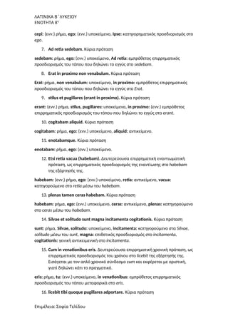 ΛΑΤΙΝΙΚΑ Β΄ΛΥΚΕΙΟΥ
ΕΝΟΤΗΤΑ 8η
cepi: (ενν.) ρήμα, ego: (ενν.) υποκείμενο, Ipse: κατηγορηματικός προσδιορισμός στο
ego.
7. Ad retia sedebam. Κύρια πρόταση
sedebam: ρήμα, ego: (ενν.) υποκείμενο, Ad retia: εμπρόθετος επιρρηματικός
προσδιορισμός του τόπου που δηλώνει το εγγύς στο sedebam.
8. Erat in proximo non venabulum. Κύρια πρόταση
Erat: ρήμα, non venabulum: υποκείμενο, in proximo: εμπρόθετος επιρρηματικός
προσδιορισμός του τόπου που δηλώνει το εγγύς στο Erat.
9. stilus et pugillares (erant in proximo). Κύρια πρόταση
erant: (ενν.) ρήμα, stilus, pugillares: υποκείμενα, in proximo: (ενν.) εμπρόθετος
επιρρηματικός προσδιορισμός του τόπου που δηλώνει το εγγύς στο erant.
10. cogitabam aliquid. Κύρια πρόταση
cogitabam: ρήμα, ego: (ενν.) υποκείμενο, aliquid: αντικείμενο.
11. enotabamque. Κύρια πρόταση
enotabam: ρήμα, ego: (ενν.) υποκείμενο.
12. Etsi retia vacua (habebam). Δευτερεύουσα επιρρηματική εναντιωματική
πρόταση, ως επιρρηματικός προσδιορισμός της εναντίωσης στο habebam
της εξάρτησής της.
habebam: (ενν.) ρήμα, ego: (ενν.) υποκείμενο, retia: αντικείμενο, vacua:
κατηγορούμενο στο retia μέσω του habebam.
13. plenas tamen ceras habebam. Κύρια πρόταση
habebam: ρήμα, ego: (ενν.) υποκείμενο, ceras: αντικείμενο, plenas: κατηγορούμενο
στο ceras μέσω του habebam.
14. Silvae et solitudo sunt magna incitamenta cogitationis. Κύρια πρόταση
sunt: ρήμα, Silvae, solitudo: υποκείμενα, incitamenta: κατηγορούμενο στα Silvae,
solitudo μέσω του sunt, magna: επιθετικός προσδιορισμός στο incitamenta,
cogitationis: γενική αντικειμενική στο incitamenta.
15. Cum in venationibus eris. Δευτερεύουσα επιρρηματική χρονική πρόταση, ως
επιρρηματικός προσδιορισμός του χρόνου στο licebit της εξάρτησής της.
Εισάγεται με τον απλό χρονικό σύνδεσμο cum και εκφέρεται με οριστική,
γιατί δηλώνει κάτι το πραγματικό.
eris: ρήμα, tu: (ενν.) υποκείμενο, in venationibus: εμπρόθετος επιρρηματικός
προσδιορισμός του τόπου μεταφορικά στο eris.
16. licebit tibi quoque pugillares adportare. Κύρια πρόταση
Επιμέλεια: Σοφία Τελίδου
 