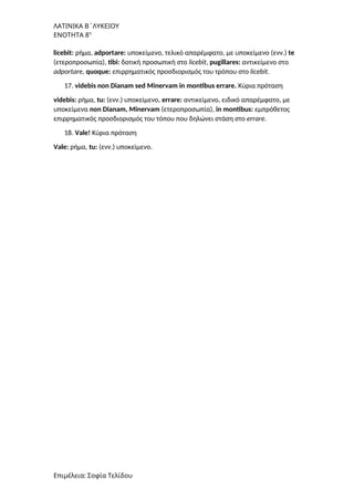 ΛΑΤΙΝΙΚΑ Β΄ΛΥΚΕΙΟΥ
ΕΝΟΤΗΤΑ 8η
licebit: ρήμα, adportare: υποκείμενο, τελικό απαρέμφατο, με υποκείμενο (ενν.) te
(ετεροπροσωπία), tibi: δοτική προσωπική στο licebit, pugillares: αντικείμενο στο
adportare, quoque: επιρρηματικός προσδιορισμός του τρόπου στο licebit.
17. videbis non Dianam sed Minervam in montibus errare. Κύρια πρόταση
videbis: ρήμα, tu: (ενν.) υποκείμενο, errare: αντικείμενο, ειδικό απαρέμφατο, με
υποκείμενα non Dianam, Minervam (ετεροπροσωπία), in montibus: εμπρόθετος
επιρρηματικός προσδιορισμός του τόπου που δηλώνει στάση στο errare.
18. Vale! Κύρια πρόταση
Vale: ρήμα, tu: (ενν.) υποκείμενο.
Επιμέλεια: Σοφία Τελίδου
 