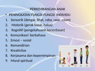 PERKEMBANGAN ANAK
• PENINGKATAN FUNGSI-FUNGSI INDIVIDU
1. Sensorik (dengar, lihat, raba, rasa , cium)
2. Motorik (gerak kasar, halus)
3. Kognitif (pengetahuanh kecerdasan)
4. Komunikasi/ berbahasa
5. Emosi – sosial
6. Kemandirian
7. Kreativitas
8. Kerjasama dan kepemimpinan
9. Moral spiritual
 