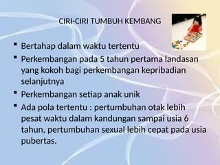 CIRI-CIRI TUMBUH KEMBANG
 Bertahap dalam waktu tertentu
 Perkembangan pada 5 tahun pertama landasan
yang kokoh bagi perkembangan kepribadian
selanjutnya
 Perkembangan setiap anak unik
 Ada pola tertentu : pertumbuhan otak lebih
pesat waktu dalam kandungan sampai usia 6
tahun, pertumbuhan sexual lebih cepat pada usia
pubertas.
 