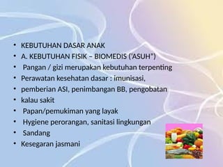 • KEBUTUHAN DASAR ANAK
• A. KEBUTUHAN FISIK – BIOMEDIS (‘ASUH”)
• Pangan / gizi merupakan kebutuhan terpenting
• Perawatan kesehatan dasar : imunisasi,
• pemberian ASI, penimbangan BB, pengobatan
• kalau sakit
• Papan/pemukiman yang layak
• Hygiene perorangan, sanitasi lingkungan
• Sandang
• Kesegaran jasmani
 