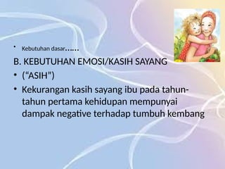 • Kebutuhan dasar……
B. KEBUTUHAN EMOSI/KASIH SAYANG
• (“ASIH”)
• Kekurangan kasih sayang ibu pada tahun-
tahun pertama kehidupan mempunyai
dampak negative terhadap tumbuh kembang
 