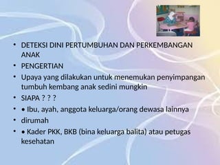 • DETEKSI DINI PERTUMBUHAN DAN PERKEMBANGAN
ANAK
• PENGERTIAN
• Upaya yang dilakukan untuk menemukan penyimpangan
tumbuh kembang anak sedini mungkin
• SIAPA ? ? ?
• • Ibu, ayah, anggota keluarga/orang dewasa lainnya
• dirumah
• • Kader PKK, BKB (bina keluarga balita) atau petugas
kesehatan
 