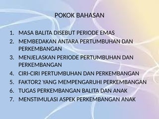POKOK BAHASAN
1. MASA BALITA DISEBUT PERIODE EMAS
2. MEMBEDAKAN ANTARA PERTUMBUHAN DAN
PERKEMBANGAN
3. MENJELASKAN PERIODE PERTUMBUHAN DAN
PERKEMBANGAN
4. CIRI-CIRI PERTUMBUHAN DAN PERKEMBANGAN
5. FAKTOR2 YANG MEMPENGARUHI PERKEMBANGAN
6. TUGAS PERKEMBANGAN BALITA DAN ANAK
7. MENSTIMULASI ASPEK PERKEMBANGAN ANAK
 