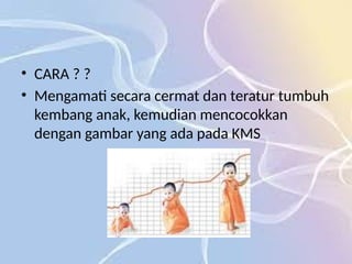 • CARA ? ?
• Mengamati secara cermat dan teratur tumbuh
kembang anak, kemudian mencocokkan
dengan gambar yang ada pada KMS
 