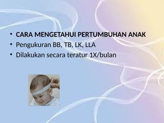 • CARA MENGETAHUI PERTUMBUHAN ANAK
• Pengukuran BB, TB, LK, LLA
• Dilakukan secara teratur 1X/bulan
 