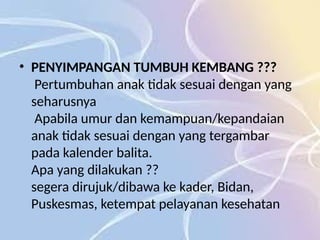 • PENYIMPANGAN TUMBUH KEMBANG ???
Pertumbuhan anak tidak sesuai dengan yang
seharusnya
Apabila umur dan kemampuan/kepandaian
anak tidak sesuai dengan yang tergambar
pada kalender balita.
Apa yang dilakukan ??
segera dirujuk/dibawa ke kader, Bidan,
Puskesmas, ketempat pelayanan kesehatan
 