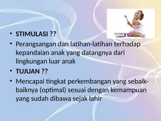 • STIMULASI ??
• Perangsangan dan latihan-latihan terhadap
kepandaian anak yang datangnya dari
lingkungan luar anak
• TUJUAN ??
• Mencapai tingkat perkembangan yang sebaik-
baiknya (optimal) sesuai dengan kemampuan
yang sudah dibawa sejak lahir
 