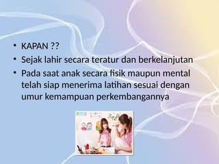 • KAPAN ??
• Sejak lahir secara teratur dan berkelanjutan
• Pada saat anak secara fisik maupun mental
telah siap menerima latihan sesuai dengan
umur kemampuan perkembangannya
 