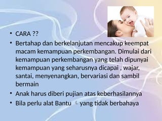 • CARA ??
• Bertahap dan berkelanjutan mencakup keempat
macam kemampuan perkembangan. Dimulai dari
kemampuan perkembangan yang telah dipunyai
kemampuan yang seharusnya dicapai , wajar,
santai, menyenangkan, bervariasi dan sambil
bermain
• Anak harus diberi pujian atas keberhasilannya
• Bila perlu alat Bantu yang tidak berbahaya

 