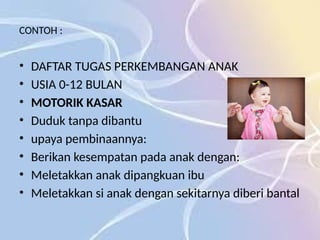 CONTOH :
• DAFTAR TUGAS PERKEMBANGAN ANAK
• USIA 0-12 BULAN
• MOTORIK KASAR
• Duduk tanpa dibantu
• upaya pembinaannya:
• Berikan kesempatan pada anak dengan:
• Meletakkan anak dipangkuan ibu
• Meletakkan si anak dengan sekitarnya diberi bantal
 
