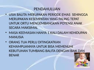 PENDAHULUAN
• USIA BALITA MERUPAKAN PERIODE EMAS SEHINGGA
MERUPAKAN KESEMPATAN YANG PALING TEPAT
UNTUK ORTU MENGEMBANGKAN POTENSI ANAK
SECARA MAKSIMAL
• MASA KEEMASAN HANYA 1 KALI DALAM KEHIDUPAN
MANUSIA
• ORANG TUA PERLU DITINGKATKAN
KEMAMPUANNYA UNTUK BISA MEMENUHI
KEBUTUHAN TUMBANG BALITA DENGAN BAIK DAN
BENAR
 