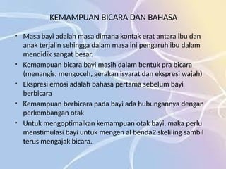 KEMAMPUAN BICARA DAN BAHASA
• Masa bayi adalah masa dimana kontak erat antara ibu dan
anak terjalin sehingga dalam masa ini pengaruh ibu dalam
mendidik sangat besar.
• Kemampuan bicara bayi masih dalam bentuk pra bicara
(menangis, mengoceh, gerakan isyarat dan ekspresi wajah)
• Ekspresi emosi adalah bahasa pertama sebelum bayi
berbicara
• Kemampuan berbicara pada bayi ada hubungannya dengan
perkembangan otak
• Untuk mengoptimalkan kemampuan otak bayi, maka perlu
menstimulasi bayi untuk mengen al benda2 skeliling sambil
terus mengajak bicara.
 