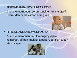 • PERKEMBANGAN KOMUNKASI PASIF
Suatu kemampuan seorang anak untuk mengerti
isyarat dan pembicaraan orang lain
• PERKEMBANGAN KOMUNIKASI AKTIF
Suatu kemampuan untuk mengungkapkan
keinginan, pikiran melalui tangisan, gerakan tubuh
atau ucapan
 