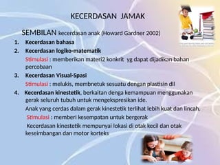 KECERDASAN JAMAK
SEMBILAN kecerdasan anak (Howard Gardner 2002)
1. Kecerdasan bahasa
2. Kecerdasan logiko-matematik
Stimulasi : memberikan materi2 konkrit yg dapat dijadikan bahan
percobaan
3. Kecerdasan Visual-Spasi
Stimulasi : melukis, membnetuk sesuatu dengan plastisin dll
4. Kecerdasan kinestetik, berkaitan denga kemampuan menggunakan
gerak seluruh tubuh untuk mengekspresikan ide.
Anak yang cerdas dalam gerak kinestetik terlihat lebih kuat dan lincah.
Stimulasi : memberi kesempatan untuk bergerak
Kecerdasan kinestetik mempunyai lokasi di otak kecil dan otak
keseimbangan dan motor korteks
 