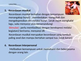 LANJUTAN……….
5. Kecerdasan musikal
Kecerdasan musikal berkaitan dengan kemampuan
menangakap bunyi2 , membedakan, mengubah dan
mengekspresikan diri melalui bunyi . (anak cepat menghafal
lagu, suka menyanyi atau bersenandung)
Stimulasi : perlu memfasilitasi dengan berekspresi melalui
kegiatan2 berirama, menyanyi dll.
Kecerdasan musikal merupakan kecerdasan yang tumbuh
paling awal dan mampu bertahan sampai tua. (otak kanan)
6. Kecerdasan interpersonal
Melibatkan kemampuan untuk memahami dan bekerjasama
dengan orang lain
 