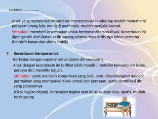 Lanjutan ………………..
Anak yang mempunyai keserdasan interpersonal cenderung mudah memahami
perasaan orang lain, menjadi pemimpin, mudah menjalin kontak
Stimulasi : memberi kesempatan untuk berteman/bersosialisasi. Kecerdasan ini
dipengaruhi oleh ikatan kasih sayang selama masa kritis tiga tahun pertama
(hemisfir kanan dan sitem limbik)
7. Kecerdasan Intrapersonal.
Berkaitan dengan aspek internal dalam diri seseorang.
Anak dengan kecerdasan ini terlihat lebih mandiri, memiliki kemampuan keras,
percaya diri, memiliki tujuan.
Stimulasi : perlu menjalin komunikasi yang baik, perlu dikembangkan model2
permainan yang memperkenalkan emosi dan perasaan, serta identifikasi diri
yang sebenarnya
(Otak bagian depan). Kerusakan bagian otak ini anak akan lesu, apatis, mudah
tersinggung
 