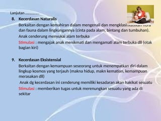 Lanjutan ……………
8. Kecerdasan Naturalis
Berkaitan dengan kemahiran dalam mengenali dan mengklasifikasikan flora
dan fauna dalam lingkungannya (cinta pada alam, bintang dan tumbuhan).
Anak cenderung menyukai alam terbuka
Stimulasi : mengajak anak menikmati dan mengamati alam terbuka dll (otak
bagian kiri)
9. Kecerdasan Eksistensial
Berkaitan dengan kemampuan seseorang untuk menempatkan diri dalam
lingkup kosmos yang terjauh (makna hidup, makn kematian, kemampuan
merasakan dll)
Anak dg kecerdasan ini cenderung memiliki kesadaran akan hakikat sesuatu
Stimulasi : memberikan tugas untuk merenungkan sesuatu yang ada di
sekitar
 